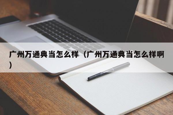 广州万通典当怎么样（广州万通典当怎么样啊）