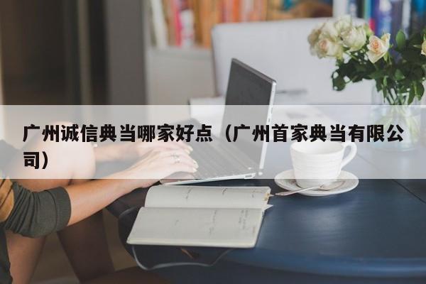 广州诚信典当哪家好点(广州首家典当有限公司)