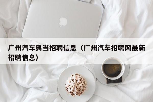 广州汽车典当招聘信息(广州汽车招聘网最新招聘信息)