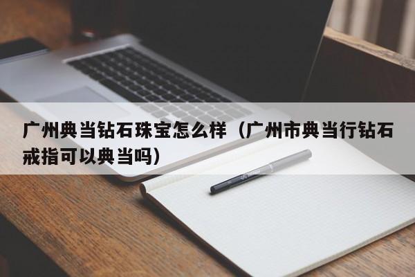 广州典当钻石珠宝怎么样(广州市典当行钻石戒指可以典当吗)